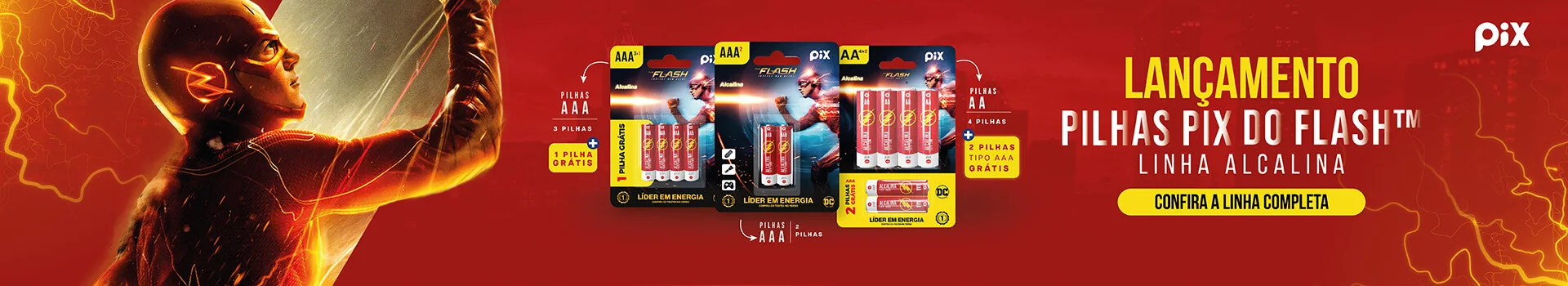 Lançamento: Pilhas Pix do Flash™, linha alcalina. Pilhas AAA com 3 + 1 grátis, AAA com 2 e AA com 4 + 2 AAA grátis. Confira a linha completa.